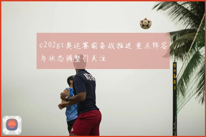 c202gt奥运赛前备战推进 重点阵容与状态调整引关注