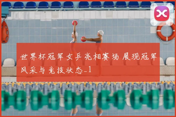 世界杯冠军女乒亮相赛场 展现冠军风采与竞技状态_1