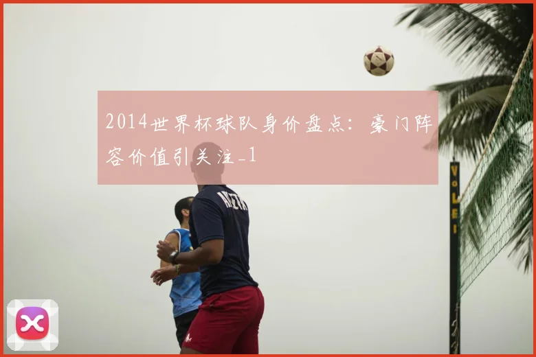 2014世界杯球队身价盘点:豪门阵容价值引关注_1