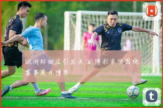 欧洲杯做庄引发关注 博彩市场围绕赛事展开博弈