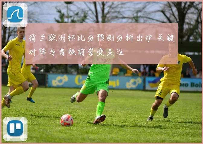 荷兰欧洲杯比分预测分析出炉 关键对阵与晋级前景受关注