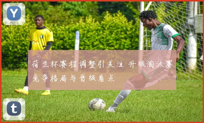 荷兰杯赛程调整引关注 升级淘汰赛竞争格局与晋级看点
