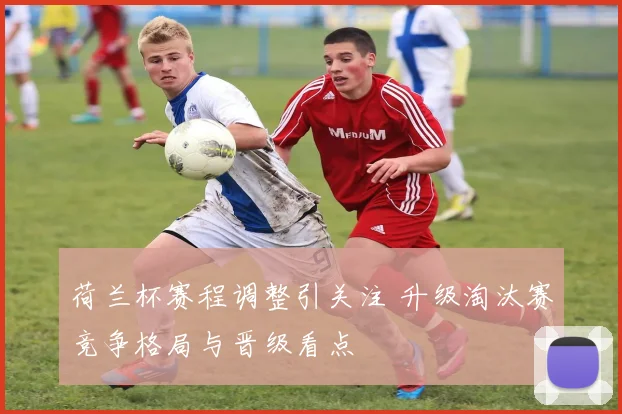 荷兰杯赛程调整引关注 升级淘汰赛竞争格局与晋级看点