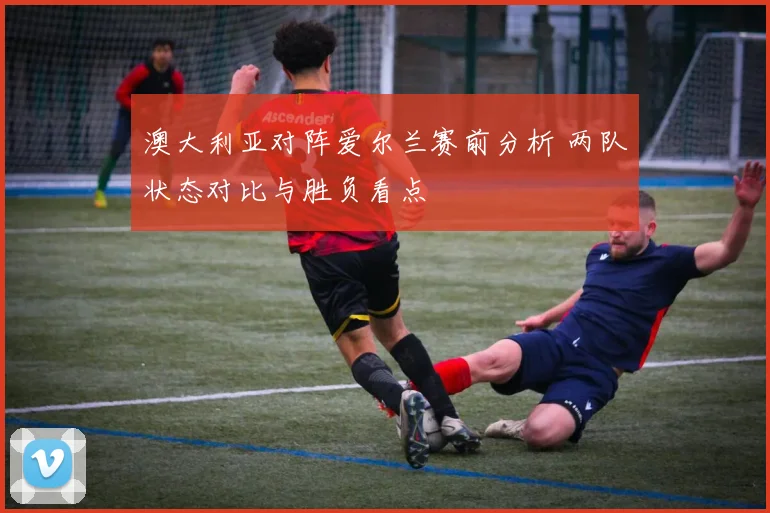 澳大利亚对阵爱尔兰赛前分析 两队状态对比与胜负看点