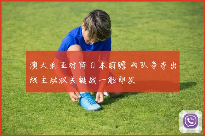 澳大利亚对阵日本前瞻 两队争夺出线主动权关键战一触即发