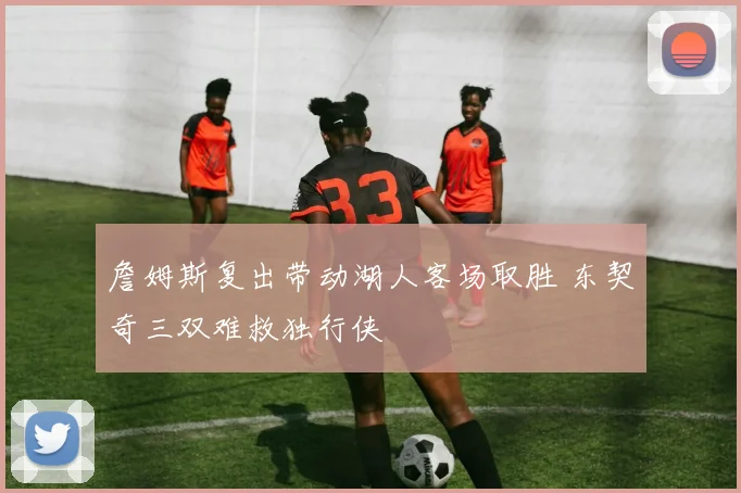 詹姆斯复出带动湖人客场取胜 东契奇三双难救独行侠
