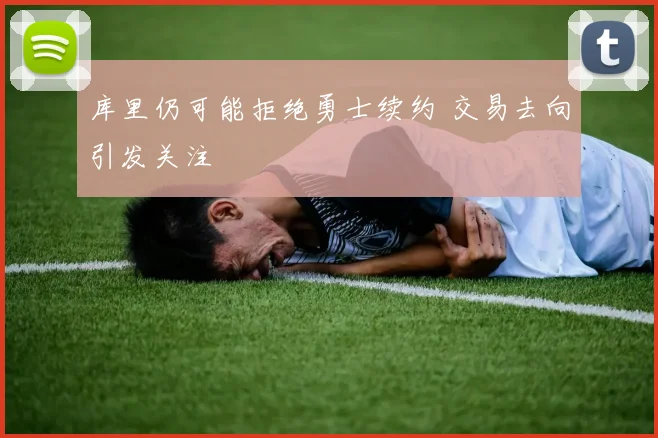 库里仍可能拒绝勇士续约 交易去向引发关注