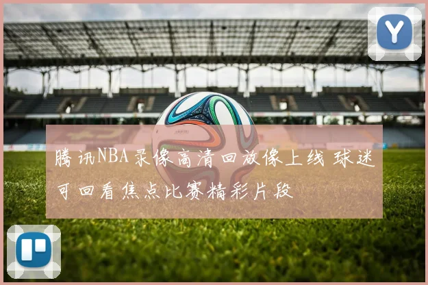 腾讯NBA录像高清回放像上线 球迷可回看焦点比赛精彩片段