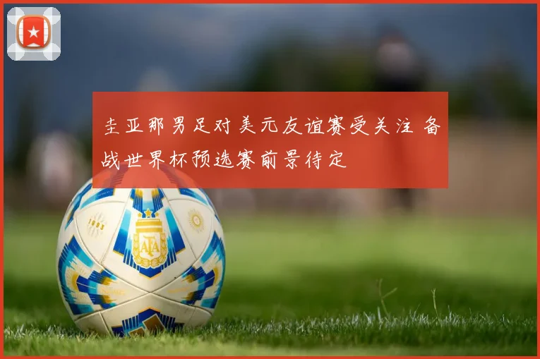 圭亚那男足对美元友谊赛受关注 备战世界杯预选赛前景待定